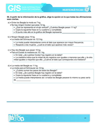 50. A partir de la información de la gráfica, elige la opción en la que todas las afirmaciones
sean ciertas.

a) • Entre los Beagle la moda es 7 kg.
• No hay ningún Cocker que pese 12 kg.
• ¿Qué se representa en el eje vertical? ¿Cuántos Beagle pesan 11 kg?
• Copia la siguiente frase en tu cuaderno y complétala:
• El punto más alto en la gráfica del Beagle representa _____________________
b) • Ningún Beagle pesa 15 kg.
• La media del Schnauzer es 12.5 kg.
• La moda puede interpretarse como el dato que aparece con mayor frecuencia.
• Respecto a las mujeres, ¿cuál es el dato que aparece más veces?
c) • Hay dos Beagle que pesan 10 kg.
• Para el Cocker la mediana es 10.1 kg.
• En total, ¿de cuántos Cocker hay registro en la tabla?
• La mediana indica que la mitad de los registros son iguales o menores que ella, y la otra
mitad iguales o mayores que ella. ¿Cuál es el dato que corresponde a la mediana?
d) • La media del Beagle es 11 kg.
• La moda para el Schnauzer es 12 kg.
• ¿Cuánto suman los pesos de todos los Beagle?
• En total, ¿de cuántos Beagle hay registro en la tabla?
• Copia la siguiente frase en tu cuaderno y complétala:
• La media puede interpretarse así: si todos los Beagle pesaran lo mismo su peso sería
de _____________

108

 