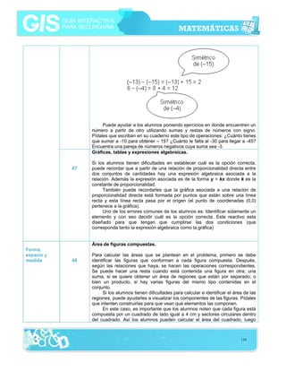 Puede ayudar a los alumnos poniendo ejercicios en donde encuentren un
número a partir de otro utilizando sumas y restas de números con signo.
Pídales que escriban en su cuaderno este tipo de operaciones: ¿Cuánto tienes
que sumar a -10 para obtener – 15? ¿Cuánto le falta al -30 para llegar a -45?
Encuentra una pareja de números negativos cuya suma sea -3.
Gráficas, tablas y expresiones algebraicas.
47

Si los alumnos tienen dificultades en establecer cuál es la opción correcta,
puede recordar que a partir de una relación de proporcionalidad directa entre
dos conjuntos de cantidades hay una expresión algebraica asociada a la
relación. Además la expresión asociada es de la forma y = kx donde k es la
constante de proporcionalidad.
También puede recordarles que la gráfica asociada a una relación de
proporcionalidad directa está formada por puntos que están sobre una línea
recta y esta línea recta pasa por el origen (el punto de coordenadas (0,0)
pertenece a la gráfica).
Uno de los errores comunes de los alumnos es: Identificar solamente un
elemento y con eso decidir cuál es la opción correcta. Este reactivo esta
diseñado para que tengan que cumplirse las dos condiciones (que
corresponda tanto la expresión algebraica como la gráfica)
Área de figuras compuestas.

Forma,
espacio y
medida

48

Para calcular las áreas que se plantean en el problema, primero se debe
identificar las figuras que conforman a cada figura compuesta. Después,
según las relaciones que haya, se hacen las operaciones correspondientes.
Se puede hacer una resta cuando está contenida una figura en otra; una
suma, si se quiere obtener un área de regiones que están por separado; o
bien un producto, si hay varias figuras del mismo tipo contenidas en el
conjunto.
Si los alumnos tienen dificultades para calcular e identificar el área de las
regiones, puede ayudarles a visualizar los componentes de las figuras. Pídales
que intenten construirlas para que vean qué elementos las componen.
En este caso, es importante que los alumnos noten que cada figura está
compuesta por un cuadrado de lado igual a 4 cm y sectores circulares dentro
del cuadrado. Así los alumnos pueden calcular el área del cuadrado, luego

110

 