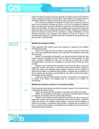 restar las áreas de cada uno de los sectores circulares para los dos primeros
casos y después comparar los resultados. Para la figura 3 se puede utilizar el
resultado obtenido al calcular el área de la región que sobra en la figura 2.
Otra manera de obtener el resultado es notar que el área que cubre la
suma de los sectores circulares es igual a la de la circunferencia completa.
Esto se puede hacer sin hacer cálculos de área pero sí justificando cómo se
llegó a tal conclusión. De hecho es recomendable que los alumnos reflexionen
acerca de esta cuestión independientemente de haber obtenido el resultado la
partir de calcular las áreas de los cuadrados y luego restándoles la de los
sectores circulares. Sin embargo, para obtener el área de la figura 3 es
recomendable realizar los cálculos para tener la certeza de las relaciones que
se enuncian en las opciones.
Manejo de la
información

Medidas de tendencia central.
49

Para responder este reactivo quizá sea necesario un repaso de las medidas
de tendencia central.
Moda. Es el dato que más se repite, el que tiene una mayor frecuencia.
En el caso de las gráficas de barras, es la más alta. Es posible que haya más
de una moda.
Media. Es equivalente al promedio y se calcula sumando la talla de cada
recién nacido, el resultado se divide entre el total de recién nacidos. En este
caso se puede multiplicar el valor de una talla por la altura de la barra
correspondiente, se suman los resultados y se divide entre el total de recién
nacidos
Mediana. Si se ordenan todos los datos en una lista de menor a mayor (o
viceversa), el dato que queda a la mitad de la lista, es la mediana. Todos los
datos que estén a su izquierda serán iguales o menores que la mediana, y
todos los que estén a su derecha serán iguales o mayores que la mediana. Si
hay un número par de datos, se promedian los que estén al centro de la lista y
el resultado será la mediana.
Aclare que algunos datos pueden coincidir. Por ejemplo, en la gráfica de
la opción a) la moda y la mediana para los hombres es la misma: 51
centímetros.
Medidas de tendencia central en un conjunto de datos.

50

Para responder este reactivo quizá sea necesario repasar con los alumnos las
medidas de tendencia central.
Moda. Es el dato que más se repite, el que tiene una mayor frecuencia.
Media. Es equivalente al promedio y se calcula sumando todos los datos
y dividiendo el resultado entre el número total de datos.
Mediana. Si se ordenan todos los datos en una lista de menor a mayor (o
viceversa), el dato que queda a la mitad de la lista, es la mediana. Todos los
datos que estén a su izquierda serán iguales o menores que la mediana, y
todos los que estén a su derecha serán iguales o mayores que la mediana. Si
hay un número par de datos, se promedian los que estén al centro de la lista y
el resultado será la mediana.

111

 