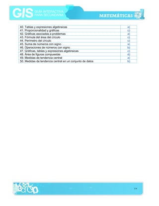 40. Tablas y expresiones algebraicas
41. Proporcionalidad y gráficas
42. Gráficas asociadas a problemas
43. Fórmula del área del círculo
44. Perímetro del círculo
45. Suma de números con signo
46. Operaciones de números con signo
47. Gráficas, tablas y expresiones algebraicas
48. Área de figuras compuestas
49. Medidas de tendencia central
50. Medidas de tendencia central en un conjunto de datos

a)
c)
a)
c)
c)
a)
b)
c)
d)
a)
b)

114

 