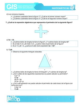 d) Los números impares.
• ¿Cuántos cuadrados tiene la figura 1? ¿Cuál es el primer número impar?
• ¿Cuántos cuadrados tiene la figura 2? ¿Cuál es el segundo número impar?
7. ¿Cuál es la expresión algebraica que representa el perímetro de la siguiente figura?

a) 8a + 4b
• ¿Cuántos lados de longitud a tiene la figura? ¿Y cuántos lados de longitud b?
• Si a mide 5 cm y b mide 2 cm, ¿cuánto mide el perímetro de la figura?
• Si a = 5 y b = 2, ¿cuál es el valor de la expresión 8a + 4b?
b) 12ab
• Observa el siguiente triángulo isósceles:

• ¿Cuántos lados de longitud x tiene el triángulo? ¿Y cuántos de longitud y?
• ¿Con cuáles de las siguientes expresiones se puede calcular su perímetro?
I) y + x
II) xy
III) x + 2y
IV) x + y + y
• ¿Con cuál expresión se puede calcular el perímetro de cada brazo de la figura con
forma de cruz?
I) 2a + b
II) ab

11

 