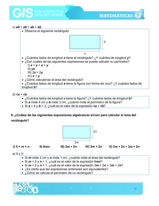 c) ab + ab + ab + ab
• Observa el siguiente rectángulo:

• ¿Cuántos lados de longitud x tiene el rectángulo? ¿Y cuántos de longitud y?
• ¿Con cuáles de las siguientes expresiones se puede calcular su perímetro?
I) x + y + x + y
II) yx
III) 2x + 2y
IV) x + y
• ¿Cómo calcularías el área del rectángulo?
• ¿Cuántos lados de longitud a tiene la figura con forma de cruz? ¿Y cuántos lados de
longitud b?
d) 4a + 4b
• ¿Cuántos lados de longitud a tiene la figura? ¿Y cuántos lados de longitud b?
• Si a mide 4 cm y b mide 3 cm, ¿cuánto mide el perímetro de la figura?
• Si a = 4 y b = 3, ¿cuál es el valor de la expresión 4a + 4b?
8. ¿Cuáles de las siguientes expresiones algebraicas sirven para calcular el área del
rectángulo?

I) 5 × m × n

II) 6mn

III) 3m + 2n

IV) 3m × 2n

V) 3m + 2n + 3m + 2n

a) II y V.
• Si m mide 2 cm y n mide 1 cm, ¿cuánto mide el área del rectángulo?
• Si m = 2 y n = 1, ¿cuál es el valor de la expresión 6mn?
• Si m = 2 y n = 1, ¿cuál es el valor de la expresión 3m + 2n + 3m + 2n?
• ¿Es cierto que las expresiones anteriores son equivalentes?
• ¿Cómo se calcula el perímetro de un rectángulo?

12

 