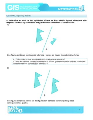 Eje: Forma, espacio y medida
9. Determina en cuál de los siguientes incisos se han trazado figuras simétricas con
respecto a la recta l y se muestra una justificación correcta de la construcción.
a)

Son figuras simétricas con respecto a la recta l porque las figuras tienen la misma forma.
• ¿Cuándo dos puntos son simétricos con respecto a una recta?
• Toma dos vértices correspondientes de la opción que seleccionaste y revisa si cumplen
con ser simétricos con respecto a la recta l.
b)

Son figuras simétricas porque las dos figuras son idénticas: tienen ángulos y lados
correspondientes iguales.

14

 