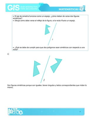 • El eje de simetría funciona como un espejo, ¿cómo deben de verse dos figuras
simétricas?
• Dibuja cómo debe verse el reflejo de la figura, si la recta l fuera un espejo.

• ¿Qué se debe de cumplir para que dos polígonos sean simétricos con respecto a una
recta?
c)

Son figuras simétricas porque son iguales: tienen ángulos y lados correspondientes que miden lo
mismo.

15

 