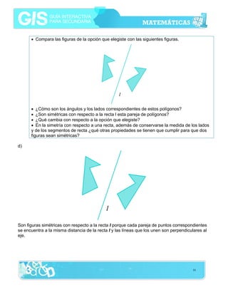 • Compara las figuras de la opción que elegiste con las siguientes figuras.

• ¿Cómo son los ángulos y los lados correspondientes de estos polígonos?
• ¿Son simétricas con respecto a la recta l esta pareja de polígonos?
• ¿Qué cambia con respecto a la opción que elegiste?
• En la simetría con respecto a una recta, además de conservarse la medida de los lados
y de los segmentos de recta ¿qué otras propiedades se tienen que cumplir para que dos
figuras sean simétricas?
d)

Son figuras simétricas con respecto a la recta l porque cada pareja de puntos correspondientes
se encuentra a la misma distancia de la recta l y las líneas que los unen son perpendiculares al
eje.

16

 