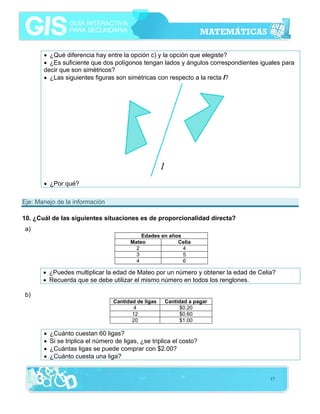• ¿Qué diferencia hay entre la opción c) y la opción que elegiste?
• ¿Es suficiente que dos polígonos tengan lados y ángulos correspondientes iguales para
decir que son simétricos?
• ¿Las siguientes figuras son simétricas con respecto a la recta l?

• ¿Por qué?
Eje: Manejo de la información
10. ¿Cuál de las siguientes situaciones es de proporcionalidad directa?
a)
Edades en años
Mateo
Celia
2
4
3
5
4
6

• ¿Puedes multiplicar la edad de Mateo por un número y obtener la edad de Celia?
• Recuerda que se debe utilizar el mismo número en todos los renglones.
b)
Cantidad de ligas
4
12
20

•
•
•
•

Cantidad a pagar
$0.20
$0.60
$1.00

¿Cuánto cuestan 60 ligas?
Si se triplica el número de ligas, ¿se triplica el costo?
¿Cuántas ligas se puede comprar con $2.00?
¿Cuánto cuesta una liga?

17

 