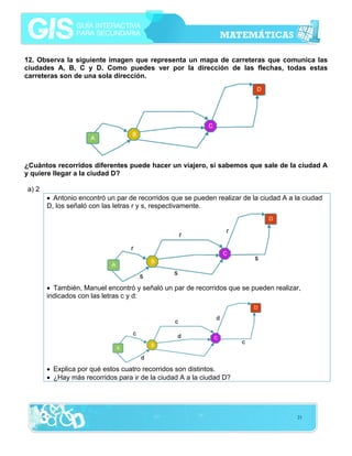 12. Observa la siguiente imagen que representa un mapa de carreteras que comunica las
ciudades A, B, C y D. Como puedes ver por la dirección de las flechas, todas estas
carreteras son de una sola dirección.

¿Cuántos recorridos diferentes puede hacer un viajero, si sabemos que sale de la ciudad A
y quiere llegar a la ciudad D?
a) 2
• Antonio encontró un par de recorridos que se pueden realizar de la ciudad A a la ciudad
D, los señaló con las letras r y s, respectivamente.

• También, Manuel encontró y señaló un par de recorridos que se pueden realizar,
indicados con las letras c y d:

• Explica por qué estos cuatro recorridos son distintos.
• ¿Hay más recorridos para ir de la ciudad A a la ciudad D?

21

 