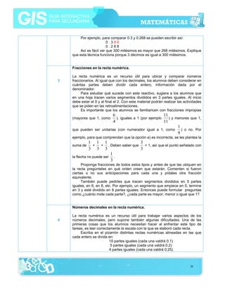 Por ejemplo, para comparar 0.3 y 0.268 se pueden escribir así:
0.300
0.268
Así es fácil ver que 300 milésimos es mayor que 268 milésimos. Explique
que esta técnica funciona porque 3 décimos es igual a 300 milésimos.
Fracciones en la recta numérica.
3

La recta numérica es un recurso útil para ubicar y comparar números
fraccionarios. Al igual que con los decimales, los alumnos deben considerar en
cuántas partes deben dividir cada entero, información dada por el
denominador.
Para estudiar qué sucede con este reactivo, sugiera a los alumnos que
en una hoja tracen varios segmentos divididos en 3 partes iguales. Al inicio
debe estar el 0 y al final el 2. Con este material podrán realizar las actividades
que se piden en las retroalimentaciones.
Es importante que los alumnos se familiaricen con fracciones impropias

6
11
), iguales a 1 (por ejemplo
) y menores que 1,
4
11
1
) o no. Por
que pueden ser unitarias (con numerador igual a 1, como
9
(mayores que 1, como

ejemplo, para que comprendan que la opción a) es incorrecta, se les plantea la

1 1 1
3
+
+ . Deben saber que
= 1, así que el punto señalado con
3 3 3
3
1
la flecha no puede ser .
3

suma de

Proponga fracciones de todos estos tipos y antes de que las ubiquen en
la recta pregúnteles en qué orden creen que estarán. Comenten si fueron
ciertas o no sus anticipaciones para cada una y pídales otra fracción
equivalente.
También puede pedirles que tracen segmentos divididos en 5 partes
iguales, en 6, en 8, etc. Por ejemplo, un segmento que empiece en 0, termine
en 3 y esté dividido en 8 partes iguales. Entonces puede formular preguntas
como ¿cuánto mide cada parte?, ¿cada parte es mayor, menor o igual que 1?
Números decimales en la recta numérica.
4

La recta numérica es un recurso útil para trabajar varios aspectos de los
números decimales, pero supone también algunas dificultades. Una de las
primeras cosas que los alumnos necesitan hacer al enfrentar este tipo de
tareas, es leer correctamente la escala con la que se elaboró cada recta.
Escriba en el pizarrón distintas rectas numéricas alineadas en las que
cada entero se divida en:
10 partes iguales (cada una valdrá 0.1)
5 partes iguales (cada una valdrá 0.2)
4 partes iguales (cada una valdrá 0.25)

26

 
