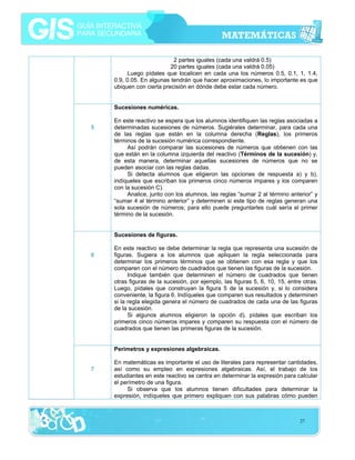 2 partes iguales (cada una valdrá 0.5)
20 partes iguales (cada una valdrá 0.05)
Luego pídales que localicen en cada una los números 0.5, 0.1, 1, 1.4,
0.9, 0.05. En algunas tendrán que hacer aproximaciones, lo importante es que
ubiquen con cierta precisión en dónde debe estar cada número.
Sucesiones numéricas.
5

En este reactivo se espera que los alumnos identifiquen las reglas asociadas a
determinadas sucesiones de números. Sugiérales determinar, para cada una
de las reglas que están en la columna derecha (Reglas), los primeros
términos de la sucesión numérica correspondiente.
Así podrán comparar las sucesiones de números que obtienen con las
que están en la columna izquierda del reactivo (Términos de la sucesión) y,
de esta manera, determinar aquellas sucesiones de números que no se
pueden asociar con las reglas dadas.
Si detecta alumnos que eligieron las opciones de respuesta a) y b),
indíqueles que escriban los primeros cinco números impares y los comparen
con la sucesión C).
Analice, junto con los alumnos, las reglas “sumar 2 al término anterior” y
“sumar 4 al término anterior” y determinen si este tipo de reglas generan una
sola sucesión de números; para ello puede preguntarles cuál sería el primer
término de la sucesión.
Sucesiones de figuras.

6

En este reactivo se debe determinar la regla que representa una sucesión de
figuras. Sugiera a los alumnos que apliquen la regla seleccionada para
determinar los primeros términos que se obtienen con esa regla y que los
comparen con el número de cuadrados que tienen las figuras de la sucesión.
Indique también que determinen el número de cuadrados que tienen
otras figuras de la sucesión, por ejemplo, las figuras 5, 6, 10, 15, entre otras.
Luego, pídales que construyan la figura 5 de la sucesión y, si lo considera
conveniente, la figura 6. Indíqueles que comparen sus resultados y determinen
si la regla elegida genera el número de cuadrados de cada una de las figuras
de la sucesión.
Si algunos alumnos eligieron la opción d), pídales que escriban los
primeros cinco números impares y comparen su respuesta con el número de
cuadrados que tienen las primeras figuras de la sucesión.
Perímetros y expresiones algebraicas.

7

En matemáticas es importante el uso de literales para representar cantidades,
así como su empleo en expresiones algebraicas. Así, el trabajo de los
estudiantes en este reactivo se centra en determinar la expresión para calcular
el perímetro de una figura.
Si observa que los alumnos tienen dificultades para determinar la
expresión, indíqueles que primero expliquen con sus palabras cómo pueden

27

 