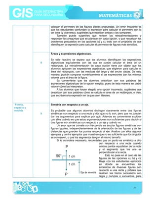 calcular el perímetro de las figuras planas propuestas. Un error frecuente es
que los estudiantes confundan la expresión para calcular el perímetro con la
del área (y viceversa), sugiérales que escriban ambas y las comparen.
También puede sugerirles que revisen las retroalimentaciones y
responder las preguntas que se plantean en cada opción, y que resuelvan los
problemas propuestos en las opciones b) y c), esto con el propósito de que
identifiquen la expresión para calcular el perímetro de figuras más sencillas.
Áreas y expresiones algebraicas.
8

Forma,
espacio y
medida

En este reactivo se espera que los alumnos identifiquen las expresiones
algebraicas equivalentes con las que se puede calcular el área de un
rectángulo. La retroalimentación de cada opción tiene por objeto que los
alumnos apliquen las expresiones algebraicas que eligieron para calcular el
área del rectángulo, con las medidas del largo y del ancho dadas. De esta
manera, podrán comparar numéricamente si las expresiones dan los mismos
valores para el área de la figura.
Es conveniente que los alumnos describan con sus palabras las
expresiones algebraicas de la opción elegida, pues de esta manera se podrá
valorar cómo las interpretan.
A los alumnos que hayan elegido una opción incorrecta, sugiérales que
describan con sus palabras cómo se calcula el área de un rectángulo, o bien,
que escriban una expresión en la que usen literales.
Simetría con respecto a un eje.

9

Es probable que algunos alumnos distingan claramente entre dos figuras
simétricas con respecto a una recta y dos que no lo son, pero que no puedan
dar los argumentos para explicar por qué. Además es conveniente explorar
con ellos cuándo es que estas argumentaciones son suficientes para decidir si
dos figuras son simétricas con respecto a un eje y cuándo no.
Un error que se comete con frecuencia es asociar figuras simétricas con
figuras iguales, independientemente de la orientación de las figuras y de las
distancias que guarden los puntos respecto al eje. Analice con ellos algunos
ejemplos y contra ejemplos que muestren que no es suficiente que los ángulos
se conserven, o que los segmentos tengan el mismo tamaño.
Si lo considera necesario, recuérdeles que un punto es simétrico a otro
con respecto a una recta cuando
ambos puntos equidistan de la recta
y el segmento que los une es
perpendicular a la recta.
Esto no pasa en el caso de las
figuras de las opciones a), b) y c).
Haga con los estudiantes ejercicios
en donde se encuentren los
simétricos de diversas figuras con
respecto a una recta y pídales que
realicen los trazos necesarios con
regla y compás o escuadras, para

28

 