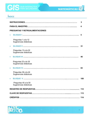 ÍNDICE
INSTRUCCIONES……………………………………………………………….………….

3

PARA EL MAESTRO…………………………..………………………………….............

4

PREGUNTAS Y RETROALIMENTACIONES
•

BLOQUE I …………………………………………………………………….…………..

5

Preguntas 1 a la 12
Sugerencias didácticas
•

BLOQUE II ……………………………………………………………………................

31

Preguntas 13 a la 22
Sugerencias didácticas
•

BLOQUE III ………………………………………………………….……………………

46

Preguntas 23 a la 35
Sugerencias didácticas
•

BLOQUE IV …………………………………………………………….…………………

83

Preguntas 36 a la 44
Sugerencias didácticas
•

BLOQUE V ……………………………………………………………..………………..

100

Preguntas 45 a la 50
Sugerencias didácticas
REGISTRO DE RESPUESTAS………………………………………….……….................. 112
CLAVE DE RESPUESTAS………………………………………….……...........…………… 113
CRÉDITOS ………………………………………………………………….…….……………. 114

2

 