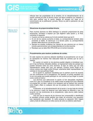 reforzar bien las propiedades de la simetría. En la retroalimentación de la
opción correcta se pide al alumno trazar una figura simétrica con respecto a
otra para verificar que la opción elegida se escogió con base en el
conocimiento de la justificación correcta. Ahora se pide la aplicación de ese
conocimiento.
Situaciones de proporcionalidad directa.
Manejo de la
información
10

Para muchos alumnos es difícil distinguir la variación proporcional de otras
situaciones, anímelos a explicar por qué eligieron cada opción y, al final,
comenten lo siguiente:
• Cuando uno de los valores es 0 el otro también tiene que ser 0.
• Si uno de los valores aumenta al doble, su correspondiente también debe
aumentar al doble. Si disminuye a la tercera parta, su correspondiente
también debe disminuir a la tercera parte.
• Siempre es posible multiplicar los valores de una columna por un mismo
número para encontrar sus correspondientes en la otra columna.
• Recalque que se debe MULTIPLICAR por el número buscado.
Procedimientos para resolver problemas de conteo.

11

En este reactivo los alumnos deberán identificar el procedimiento con el que
se representa de manera más adecuada todas las carreras que se van a
realizar.
En cuanto a la opción a), los alumnos pueden elegirla si consideran que,
por el tipo de flechas utilizadas (dobles), se representan todas las parejas que
pueden formarse entre los cinco alumnos. Si bien es cierto que con esta
representación queda claro que, por ejemplo, Enrique contra Ángel es la
misma carrera que Ángel contra Enrique, solamente están representadas las
carreras en las que participa Ángel.
En la opción b), aparecen resultados que no podrían ocurrir de acuerdo
con las condiciones de la competencia. Por ejemplo, el primer resultado A,A
no es una pareja que pueda participar en una carrera ya que Ángel no puede
correr contra el mismo.
Los alumnos que seleccionan la opción d) han descartado resultados
como A,A, pero no consideran si es viable contar la pareja A,B como diferente
a la pareja B,A; es decir, valorar si es necesario que se realicen dos carreras
entre Ángel y Beto (o cualquier otro par de parejas de manera similar a la
anterior).
Finalmente, en la retroalimentación de la opción c) se les trata de orientar
a los alumnos a partir de observar que cada pareja es diferente y que, de
acuerdo con las condiciones de la competencia, cada alumno debe realizar
cuatro carreras.
Una vez que la mayoría de los alumnos han comprendido e identificado
el resultado correcto puede pedirles que traten de encontrar una operación
que represente ese resultado. Si nadie propone la operación 5X4, hágalo
usted y traté de reflexionar con ellos acerca de cómo se obtiene cada factor.

29

 