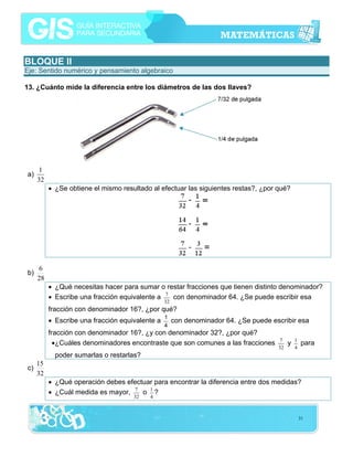 BLOQUE II
Eje: Sentido numérico y pensamiento algebraico
13. ¿Cuánto mide la diferencia entre los diámetros de las dos llaves?

a)

1
32
• ¿Se obtiene el mismo resultado al efectuar las siguientes restas?, ¿por qué?

b)

6
28
• ¿Qué necesitas hacer para sumar o restar fracciones que tienen distinto denominador?
• Escribe una fracción equivalente a 7 con denominador 64. ¿Se puede escribir esa
32

fracción con denominador 16?, ¿por qué?
• Escribe una fracción equivalente a

1
4

con denominador 64. ¿Se puede escribir esa

fracción con denominador 16?, ¿y con denominador 32?, ¿por qué?
•¿Cuáles denominadores encontraste que son comunes a las fracciones

7
32

y

1
4

para

poder sumarlas o restarlas?
c)

15
32
• ¿Qué operación debes efectuar para encontrar la diferencia entre dos medidas?
• ¿Cuál medida es mayor, 7 o 1 ?
32

4

31

 