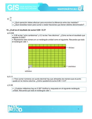 d)

28
32
• ¿Qué operación debes efectuar para encontrar la diferencia entre dos medidas?
• ¿Qué necesitas hacer para sumar o restar fracciones que tienen distinto denominador?

14. ¿Cuál es el resultado de sumar 0.08 + 0.3?
a) 0.038
• 0.08 se lee “ocho centésimos” y 0.3 se lee “tres décimos”. ¿Cómo se lee el resultado que
elegiste (0.038)?
• Representa este número en un rectángulo-unidad como el siguiente. Recuerda que todo
el rectángulo vale 1.

b) 0.11
• Para sumar números con punto decimal hay que alinearlos de manera que el punto
quede en la misma columna. ¿Cómo quedaría la suma 0.08 + 0.3?
c) 0.38
• ¿Cuántos milésimos hay en 0.38? Verifica tu respuesta en el siguiente rectángulo
unidad. Recuerda que todo el rectángulo vale 1.

32

 