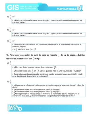 b)

c)

d)

24 2
cm
45
• ¿Cómo se obtiene el área de un rectángulo?, ¿qué operación necesitas hacer con las
medidas dadas?
27 2
cm
40
• ¿Cómo se obtiene el área de un rectángulo?, ¿qué operación necesitas hacer con las
medidas dadas?
67 2
cm
45
• Si multiplicas una cantidad por un número menor que 1, el producto es menor que la
cantidad original.
• ¿ 67 es menor que 3 o 8 ?
45

5

9

16. Para hacer una ración de puré de papa se necesita
raciones se pueden hacer con
a)

7
4

1
5

de kg de papas. ¿Cuántas

de kg?

4
35
• ¿Hay más de un entero o menos de un entero en
• ¿Cuántas veces cabe

1
5

en

7
?,
4

7
?
4

¿crees que sea más de una vez, más de 10 veces?

• Para saber cuántas veces cabe un número en otro se puede hacer una división. ¿cuál
es la división qué debes hacer en este caso?
b)

7
20
• ¿Crees que el número de raciones que se pueden preparar sean más de una? ¿Más de
cinco?
• ¿Cuántas raciones se pueden preparar con 1 kg de papa?
• ¿Cuántas raciones se pueden preparar con 2 kg de papa?
• ¿Qué operación se hace cuando se multiplica el numerador de una fracción por el
numerador de la otra, y el denominador de una por el denominador de la otra?

34

 
