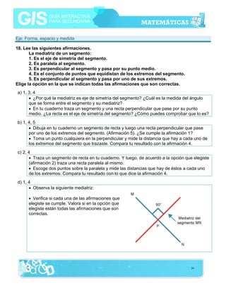 Eje: Forma, espacio y medida
18. Lee las siguientes afirmaciones.
La mediatriz de un segmento:
1. Es el eje de simetría del segmento.
2. Es paralela al segmento.
3. Es perpendicular al segmento y pasa por su punto medio.
4. Es el conjunto de puntos que equidistan de los extremos del segmento.
5. Es perpendicular al segmento y pasa por uno de sus extremos.
Elige la opción en la que se indican todas las afirmaciones que son correctas.
a) 1, 3, 4
• ¿Por qué la mediatriz es eje de simetría del segmento? ¿Cuál es la medida del ángulo
que se forma entre el segmento y su mediatriz?
• En tu cuaderno traza un segmento y una recta perpendicular que pase por su punto
medio. ¿La recta es el eje de simetría del segmento? ¿Cómo puedes comprobar que lo es?
b) 1, 4, 5
• Dibuja en tu cuaderno un segmento de recta y luego una recta perpendicular que pase
por uno de los extremos del segmento. (Afirmación 5). ¿Se cumple la afirmación 1?
• Toma un punto cualquiera en la perpendicular y mide la distancia que hay a cada uno de
los extremos del segmento que trazaste. Compara tu resultado con la afirmación 4.
c) 2, 4
• Traza un segmento de recta en tu cuaderno. Y luego, de acuerdo a la opción que elegiste
(afirmación 2) traza una recta paralela al mismo.
• Escoge dos puntos sobre la paralela y mide las distancias que hay de éstos a cada uno
de los extremos. Compara tu resultado con lo que dice la afirmación 4.
d) 1, 4
• Observa la siguiente mediatriz:
• Verifica si cada una de las afirmaciones que
elegiste se cumple. Valora si en la opción que
elegiste están todas las afirmaciones que son
correctas.

36

 
