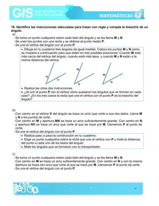 19. Identifica las instrucciones adecuadas para trazar con regla y compás la bisectriz de un
ángulo.
a)
- Se toma un punto cualquiera sobre cada lado del ángulo y se les llama M y N.
- Se unen los puntos con una recta y se obtiene el punto medio P.
- Se une el vértice del ángulo con el punto P.
• Dibuja en tu cuaderno tres ángulos de igual medida. Coloca los puntos M y N como
se muestra a continuación para que estén en tres posibles posiciones: Cuando M está
más cerca del vértice del ángulo, cuando está más lejos, y cuando M y N están a la
misma distancia del vértice.

• Realiza las otras dos instrucciones.
• ¿Al unir el punto P con el vértice cómo quedaron los ángulos que se forman en cada
caso? ¿En los tres casos la recta que une el vértice con el punto P es la bisectriz del
ángulo?
b)
- Con centro en el vértice V del ángulo se traza un arco que corte a sus dos lados. Llama M
y N a los puntos de corte.
- Con centro en M y apertura MN se traza un arco suficientemente grande. Con centro en N
y apertura NV se traza un arco que corte al que se trazó por M. Llamamos P al punto de
corte.
- Se une el vértice del ángulo con el punto P.
• Realiza paso a paso la construcción en tu cuaderno.
• Elige un punto cualquiera sobre la recta que une al vértice con P y mide la distancia
del punto a cada uno de los lados del ángulo.
• Mide los ángulos que se formaron con tu transportador.
c)
- Se toma un punto cualquiera sobre cada lado del ángulo y se les llama M y N.
- Con centro en M se traza un arco suficientemente grande. Con centro en N y con la misma
abertura se traza otro arco que corte al que se trazó por M. Llamamos P al punto de corte.
- Se une el vértice del ángulo con el punto P.

37

 