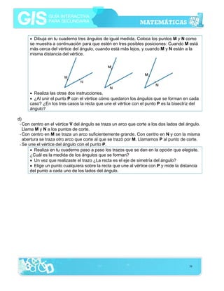 • Dibuja en tu cuaderno tres ángulos de igual medida. Coloca los puntos M y N como
se muestra a continuación para que estén en tres posibles posiciones: Cuando M está
más cerca del vértice del ángulo, cuando está más lejos, y cuando M y N están a la
misma distancia del vértice.

• Realiza las otras dos instrucciones.
• ¿Al unir el punto P con el vértice cómo quedaron los ángulos que se forman en cada
caso? ¿En los tres casos la recta que une el vértice con el punto P es la bisectriz del
ángulo?
d)
- Con centro en el vértice V del ángulo se traza un arco que corte a los dos lados del ángulo.
Llama M y N a los puntos de corte.
- Con centro en M se traza un arco suficientemente grande. Con centro en N y con la misma
abertura se traza otro arco que corte al que se trazó por M. Llamamos P al punto de corte.
- Se une el vértice del ángulo con el punto P.
• Realiza en tu cuaderno paso a paso los trazos que se dan en la opción que elegiste.
¿Cuál es la medida de los ángulos que se forman?
• Un vez que realizaste el trazo ¿La recta es el eje de simetría del ángulo?
• Elige un punto cualquiera sobre la recta que une al vértice con P y mide la distancia
del punto a cada uno de los lados del ángulo.

38

 