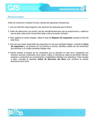 INSTRUCCIONES
Antes de comenzar a resolver la Guía, atiende las siguientes indicaciones.
1. Lee con atención cada pregunta y las opciones de respuesta que te ofrece.
2. Antes de seleccionar una opción, lee las retroalimentaciones que se proporcionan y realiza lo
que se pide, esta acción te permitirá saber cuál es la opción correcta.
3. Para registrar la opción elegida, utiliza la hoja de Registro de respuestas ubicada al final de
esta Guía.
4. Una vez que hayas respondido las preguntas con las que decidiste trabajar, consulta la Clave
de respuestas y, de acuerdo con tus aciertos y errores, identifica cuáles son los contenidos
que dominas y en cuáles necesitas trabajar más.
5. Podrás ampliar el estudio de los contenidos que se abordan en esta Guía, trabajando con
diversos recursos multimedia como textos, videos e interactivos; éstos te permitirán reforzar,
practicar o comprobar tus conocimientos y habilidades referidas a la asignatura. Para acceder
a ellos, consulta el apartado Índice de Recursos del disco que contiene la versión
electrónica de la Guía.

3

 