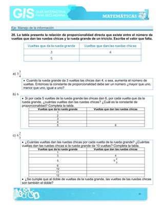 Eje: Manejo de la información
20. La tabla presenta la relación de proporcionalidad directa que existe entre el número de
vueltas que dan las ruedas chicas y la rueda grande de un triciclo. Escribe el valor que falta.

a) 3

3
4
• Cuando la rueda grande da 3 vueltas las chicas dan 4, o sea, aumenta el número de
vueltas. Entonces la constante de proporcionalidad debe ser un número ¿mayor que uno,
menor que uno, igual a uno?

b) 6
• Si por cada 5 vueltas de la rueda grande las chicas dan 6, por cada vuelta que da la
rueda grande, ¿cuántas vueltas dan las ruedas chicas? ¿Cuál es la constante de
proporcionalidad? Completa la tabla.
Vueltas que da la rueda grande
1
2
3
4
5

c) 6

Vueltas que dan las ruedas chicas

6

2
3
• ¿Cuántas vueltas dan las ruedas chicas por cada vuelta de la rueda grande? ¿Cuántas
vueltas dan las ruedas chicas si la rueda grande da 10 vueltas? Completa la tabla.
Vueltas que da la rueda grande
1
3
5

Vueltas que dan las ruedas chicas
4
6

2
3

6
10
11
12

• ¿Se cumple que al doble de vueltas de la rueda grande, las vueltas de las ruedas chicas
son también el doble?

39

 