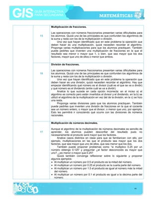 Multiplicación de fracciones.
15

Las operaciones con números fraccionarios presentan varias dificultades para
los alumnos. Quizá una de las principales es que confunden los algoritmos de
la suma y resta con los de la multiplicación o división.
Una vez que hayan identificado que en este problema la operación que
deben hacer es una multiplicación, quizá necesiten recordar el algoritmo.
Proponga varias multiplicaciones para que los alumnos practiquen. También
puede pedirles que inventen una multiplicación de fracciones en la que el
resultado sea menor o mayor que 1, o bien, que sea mayor que los dos
factores, mayor que uno de ellos o menor que ambos.
División de fracciones.

16

Las operaciones con números fraccionarios presentan varias dificultades para
los alumnos. Quizá una de las principales es que confunden los algoritmos de
la suma y resta con los de la multiplicación o división.
Una vez que hayan identificado que en este problema la operación que
deben hacer es una división, quizá necesiten recordar el algoritmo. Hay que
empezar identificando qué número es el divisor (cuál es el que se va a dividir)
y qué número es el dividendo (entre cuál se va a dividir).
Analice lo que sucede en cada opción incorrecta: en el inciso a) el
algoritmo es correcto pero están invertidos el divisor y el dividendo, en la b) se
utilizó el algoritmo de la multiplicación en vez del de la división, en la c) se hizo
una resta.
Proponga varias divisiones para que los alumnos practiquen. También
puede pedirles que inventen una división de fracciones en la que el cociente
sea un número entero, o mayor que el divisor, o menor que uno, por ejemplo.
Esto les permitirá ir conociendo qué ocurre con las divisiones de números
racionales.
Multiplicación de números decimales.

17

Aunque el algoritmo de la multiplicación de números decimales es sencillo de
aprender, los alumnos pueden desconfiar del resultado pues no
necesariamente el producto será mayor que los factores.
Analice casos distintos en clase para que se familiaricen con ello, por
ejemplo, multiplicaciones en las que el producto sea mayor que los dos
factores, que sea mayor que uno de ellos, que sea menor que los dos.
También puede proponer problemas como “si multiplico 0.25 por un
número obtengo 0.125” y preguntar ¿el factor desconocido es mayor que
uno?, ¿es menor o mayor que 0.25?
Quizá también convenga reflexionar sobre lo siguiente y proponer
algunos ejemplos:
• Al multiplicar un número por 0.5 el producto es la mitad del número.
• Al multiplicar un número por 0.25 el producto es la cuarta parte del número.
• Al multiplicar un número por 1.5 el producto es igual al número más la mitad
del número.
• Al multiplicar un número por 0.1 el producto es igual a la décima parte del
número.

44

 