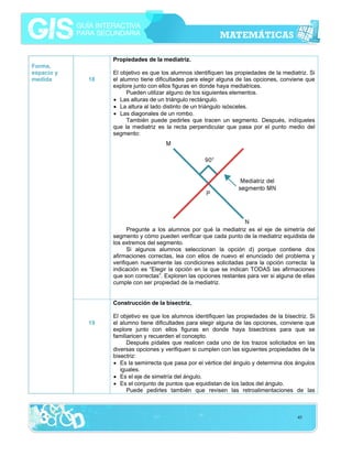 Propiedades de la mediatriz.
Forma,
espacio y
medida

18

El objetivo es que los alumnos identifiquen las propiedades de la mediatriz. Si
el alumno tiene dificultades para elegir alguna de las opciones, conviene que
explore junto con ellos figuras en donde haya mediatrices.
Pueden utilizar alguno de los siguientes elementos.
• Las alturas de un triángulo rectángulo.
• La altura al lado distinto de un triángulo isósceles.
• Las diagonales de un rombo.
También puede pedirles que tracen un segmento. Después, indíqueles
que la mediatriz es la recta perpendicular que pasa por el punto medio del
segmento:

Pregunte a los alumnos por qué la mediatriz es el eje de simetría del
segmento y cómo pueden verificar que cada punto de la mediatriz equidista de
los extremos del segmento.
Si algunos alumnos seleccionan la opción d) porque contiene dos
afirmaciones correctas, lea con ellos de nuevo el enunciado del problema y
verifiquen nuevamente las condiciones solicitadas para la opción correcta: la
indicación es “Elegir la opción en la que se indican TODAS las afirmaciones
que son correctas”. Exploren las opciones restantes para ver si alguna de ellas
cumple con ser propiedad de la mediatriz.
Construcción de la bisectriz.
19

El objetivo es que los alumnos identifiquen las propiedades de la bisectriz. Si
el alumno tiene dificultades para elegir alguna de las opciones, conviene que
explore junto con ellos figuras en donde haya bisectrices para que se
familiaricen y recuerden el concepto.
Después pídales que realicen cada uno de los trazos solicitados en las
diversas opciones y verifiquen si cumplen con las siguientes propiedades de la
bisectriz:
• Es la semirrecta que pasa por el vértice del ángulo y determina dos ángulos
iguales.
• Es el eje de simetría del ángulo.
• Es el conjunto de puntos que equidistan de los lados del ángulo.
Puede pedirles también que revisen las retroalimentaciones de las

45

 