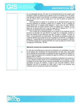 es una estrategia errónea. Por ello, en la retroalimentación se les sugiere que
averigüen cuánto se pagaría por 6 pelotas (como es el doble que 3, el precio
será también el doble, o sea $16.80). La cantidad a pagar por 7 pelotas tiene
que ser mayor que la que se paga por 6, así que la opción a) puede ser
descartada.
Para descartar la opción b) se plantea en la retroalimentación que los
alumnos obtengan la cantidad a pagar por 21 pelotas. Si por 3 pelotas se
pagan $8.40, por 21 pelotas debe pagarse 7 veces más, es decir, $58.80.
Conociendo esto, se puede calcular cuánto se pagaría por 7 pelotas, ya que
debe ser la tercera parte de lo que se paga por 21 pelotas (21 ÷ 3 = 7),
entonces la respuesta correcta es $58.80 ÷ 3 = $19.60.
Con la tabla de la retroalimentación en la opción d) se pretende que los
alumnos se percaten de que $20.40 no puede ser la respuesta correcta a
partir del análisis de las relaciones del tipo “al doble, el doble”, “al triple, el
triple”, “a la cuarta parte, la cuarta parte”. Por ejemplo, la cantidad a pagar por
3 pelotas ($8.40) es la mitad de lo que se paga por 6 ($16.80), la cantidad a
pagar por 1 pelota ($2.80) es la tercera parte de lo que se paga por 3 ($8.40),
la cantidad a pagar por 7 pelotas ($19.60) es lo que se paga por 6 más lo que
se paga por una ($16.80 + $2.80).
Aplicación sucesiva de constantes de proporcionalidad.
22

En este tipo de problemas los alumnos se enfrentan con cantidades a las que
se les aplican dos constantes de proporcionalidad, en este caso, para pasar
de la cantidad de concentrado a la cantidad de agua de jamaica en mililitros (×
22.5) y luego para pasar de la cantidad de agua en mililitros a la cantidad de
agua en litros (× 0.001).
Considere la conveniencia de resolver el problema analizando una columna a
la vez. Amplíe la tabla (como en la retroalimentación de la opción c) para
completar en primer lugar la que relaciona cantidades de concentrado con las
cantidades de agua en mililitros, y luego la que convierte mililitros a litros.
Pregunte cuál es la constante en cada caso y pida a los alumnos que
verifiquen que se cumpla para todas las cantidades.

47

 