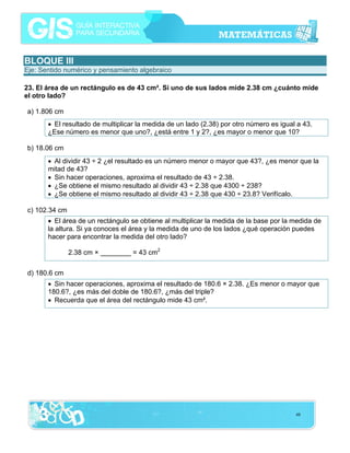 BLOQUE III
Eje: Sentido numérico y pensamiento algebraico
23. El área de un rectángulo es de 43 cm². Si uno de sus lados mide 2.38 cm ¿cuánto mide
el otro lado?
a) 1.806 cm
• El resultado de multiplicar la medida de un lado (2.38) por otro número es igual a 43.
¿Ese número es menor que uno?, ¿está entre 1 y 2?, ¿es mayor o menor que 10?
b) 18.06 cm
• Al dividir 43 ÷ 2 ¿el resultado es un número menor o mayor que 43?, ¿es menor que la
mitad de 43?
• Sin hacer operaciones, aproxima el resultado de 43 ÷ 2.38.
• ¿Se obtiene el mismo resultado al dividir 43 ÷ 2.38 que 4300 ÷ 238?
• ¿Se obtiene el mismo resultado al dividir 43 ÷ 2.38 que 430 ÷ 23.8? Verifícalo.
c) 102.34 cm
• El área de un rectángulo se obtiene al multiplicar la medida de la base por la medida de
la altura. Si ya conoces el área y la medida de uno de los lados ¿qué operación puedes
hacer para encontrar la medida del otro lado?
2.38 cm × ________ = 43 cm2
d) 180.6 cm
• Sin hacer operaciones, aproxima el resultado de 180.6 × 2.38. ¿Es menor o mayor que
180.6?, ¿es más del doble de 180.6?, ¿más del triple?
• Recuerda que el área del rectángulo mide 43 cm².

48

 