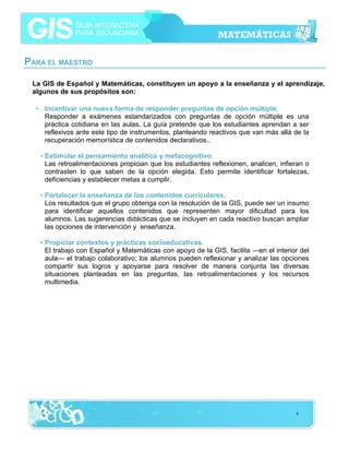 PARA EL MAESTRO
La GIS de Español y Matemáticas, constituyen un apoyo a la enseñanza y el aprendizaje,
algunos de sus propósitos son:
• Incentivar una nueva forma de responder preguntas de opción múltiple.
Responder a exámenes estandarizados con preguntas de opción múltiple es una
práctica cotidiana en las aulas. La guía pretende que los estudiantes aprendan a ser
reflexivos ante este tipo de instrumentos, planteando reactivos que van más allá de la
recuperación memorística de contenidos declarativos..
• Estimular el pensamiento analítico y metacognitivo.
Las retroalimentaciones propician que los estudiantes reflexionen, analicen, infieran o
contrasten lo que saben de la opción elegida. Esto permite identificar fortalezas,
deficiencias y establecer metas a cumplir.
• Fortalecer la enseñanza de los contenidos curriculares.
Los resultados que el grupo obtenga con la resolución de la GIS, puede ser un insumo
para identificar aquellos contenidos que representen mayor dificultad para los
alumnos. Las sugerencias didácticas que se incluyen en cada reactivo buscan ampliar
las opciones de intervención y enseñanza.
• Propiciar contextos y prácticas socioeducativas.
El trabajo con Español y Matemáticas con apoyo de la GIS, facilita —en el interior del
aula— el trabajo colaborativo; los alumnos pueden reflexionar y analizar las opciones
compartir sus logros y apoyarse para resolver de manera conjunta las diversas
situaciones planteadas en las preguntas, las retroalimentaciones y los recursos
multimedia.

4

 
