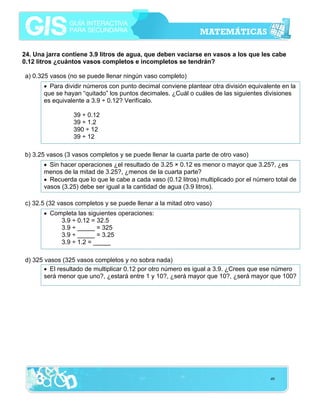 24. Una jarra contiene 3.9 litros de agua, que deben vaciarse en vasos a los que les cabe
0.12 litros ¿cuántos vasos completos e incompletos se tendrán?
a) 0.325 vasos (no se puede llenar ningún vaso completo)
• Para dividir números con punto decimal conviene plantear otra división equivalente en la
que se hayan “quitado” los puntos decimales. ¿Cuál o cuáles de las siguientes divisiones
es equivalente a 3.9 ÷ 0.12? Verifícalo.
39 ÷ 0.12
39 ÷ 1.2
390 ÷ 12
39 ÷ 12
b) 3.25 vasos (3 vasos completos y se puede llenar la cuarta parte de otro vaso)
• Sin hacer operaciones ¿el resultado de 3.25 × 0.12 es menor o mayor que 3.25?, ¿es
menos de la mitad de 3.25?, ¿menos de la cuarta parte?
• Recuerda que lo que le cabe a cada vaso (0.12 litros) multiplicado por el número total de
vasos (3.25) debe ser igual a la cantidad de agua (3.9 litros).
c) 32.5 (32 vasos completos y se puede llenar a la mitad otro vaso)
• Completa las siguientes operaciones:
3.9 ÷ 0.12 = 32.5
3.9 ÷ _____ = 325
3.9 ÷ _____ = 3.25
3.9 ÷ 1.2 = _____
d) 325 vasos (325 vasos completos y no sobra nada)
• El resultado de multiplicar 0.12 por otro número es igual a 3.9. ¿Crees que ese número
será menor que uno?, ¿estará entre 1 y 10?, ¿será mayor que 10?, ¿será mayor que 100?

49

 