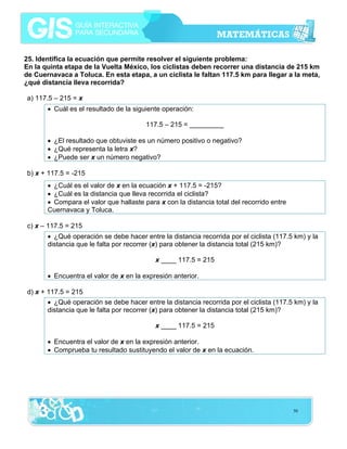 25. Identifica la ecuación que permite resolver el siguiente problema:
En la quinta etapa de la Vuelta México, los ciclistas deben recorrer una distancia de 215 km
de Cuernavaca a Toluca. En esta etapa, a un ciclista le faltan 117.5 km para llegar a la meta,
¿qué distancia lleva recorrida?
a) 117.5 – 215 = x
• Cuál es el resultado de la siguiente operación:
117.5 – 215 = _________
• ¿El resultado que obtuviste es un número positivo o negativo?
• ¿Qué representa la letra x?
• ¿Puede ser x un número negativo?
b) x + 117.5 = -215
• ¿Cuál es el valor de x en la ecuación x + 117.5 = -215?
• ¿Cuál es la distancia que lleva recorrida el ciclista?
• Compara el valor que hallaste para x con la distancia total del recorrido entre
Cuernavaca y Toluca.
c) x – 117.5 = 215
• ¿Qué operación se debe hacer entre la distancia recorrida por el ciclista (117.5 km) y la
distancia que le falta por recorrer (x) para obtener la distancia total (215 km)?
x ____ 117.5 = 215
• Encuentra el valor de x en la expresión anterior.
d) x + 117.5 = 215
• ¿Qué operación se debe hacer entre la distancia recorrida por el ciclista (117.5 km) y la
distancia que le falta por recorrer (x) para obtener la distancia total (215 km)?
x ____ 117.5 = 215
• Encuentra el valor de x en la expresión anterior.
• Comprueba tu resultado sustituyendo el valor de x en la ecuación.

50

 