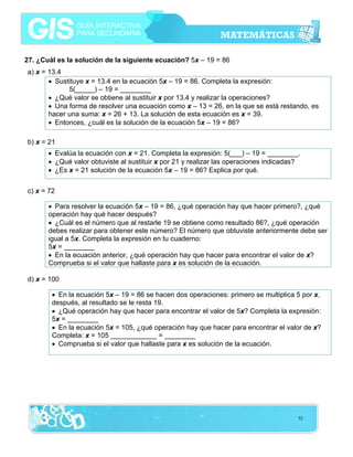 27. ¿Cuál es la solución de la siguiente ecuación? 5x – 19 = 86
a) x = 13.4
• Sustituye x = 13.4 en la ecuación 5x – 19 = 86. Completa la expresión:
5(_____) – 19 = ________
• ¿Qué valor se obtiene al sustituir x por 13.4 y realizar la operaciones?
• Una forma de resolver una ecuación como x – 13 = 26, en la que se está restando, es
hacer una suma: x = 26 + 13. La solución de esta ecuación es x = 39.
• Entonces, ¿cuál es la solución de la ecuación 5x – 19 = 86?
b) x = 21
• Evalúa la ecuación con x = 21. Completa la expresión: 5(___) – 19 = ________.
• ¿Qué valor obtuviste al sustituir x por 21 y realizar las operaciones indicadas?
• ¿Es x = 21 solución de la ecuación 5x – 19 = 86? Explica por qué.
c) x = 72
• Para resolver la ecuación 5x – 19 = 86, ¿qué operación hay que hacer primero?, ¿qué
operación hay qué hacer después?
• ¿Cuál es el número que al restarle 19 se obtiene como resultado 86?, ¿qué operación
debes realizar para obtener este número? El número que obtuviste anteriormente debe ser
igual a 5x. Completa la expresión en tu cuaderno:
5x = ________
• En la ecuación anterior, ¿qué operación hay que hacer para encontrar el valor de x?
Comprueba si el valor que hallaste para x es solución de la ecuación.
d) x = 100
• En la ecuación 5x – 19 = 86 se hacen dos operaciones: primero se multiplica 5 por x,
después, al resultado se le resta 19.
• ¿Qué operación hay que hacer para encontrar el valor de 5x? Completa la expresión:
5x = ________
• En la ecuación 5x = 105, ¿qué operación hay que hacer para encontrar el valor de x?
Completa: x = 105 ____________ = ________
• Comprueba si el valor que hallaste para x es solución de la ecuación.

52

 