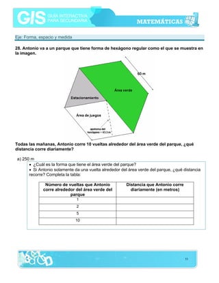 Eje: Forma, espacio y medida
28. Antonio va a un parque que tiene forma de hexágono regular como el que se muestra en
la imagen.

Todas las mañanas, Antonio corre 10 vueltas alrededor del área verde del parque, ¿qué
distancia corre diariamente?
a) 250 m
• ¿Cuál es la forma que tiene el área verde del parque?
• Si Antonio solamente da una vuelta alrededor del área verde del parque, ¿qué distancia
recorre? Completa la tabla:
Número de vueltas que Antonio
corre alrededor del área verde del
parque

Distancia que Antonio corre
diariamente (en metros)

1
2
5
10

53

 