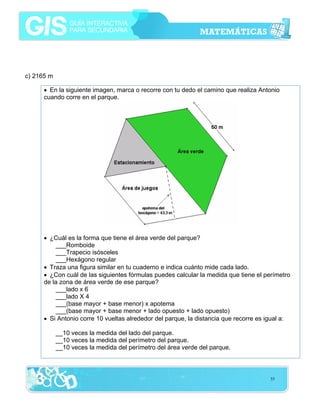 c) 2165 m
• En la siguiente imagen, marca o recorre con tu dedo el camino que realiza Antonio
cuando corre en el parque.

• ¿Cuál es la forma que tiene el área verde del parque?
___Romboide
___Trapecio isósceles
___Hexágono regular
• Traza una figura similar en tu cuaderno e indica cuánto mide cada lado.
• ¿Con cuál de las siguientes fórmulas puedes calcular la medida que tiene el perímetro
de la zona de área verde de ese parque?
___lado x 6
___lado X 4
___(base mayor + base menor) x apotema
___(base mayor + base menor + lado opuesto + lado opuesto)
• Si Antonio corre 10 vueltas alrededor del parque, la distancia que recorre es igual a:
__10 veces la medida del lado del parque.
__10 veces la medida del perímetro del parque.
__10 veces la medida del perímetro del área verde del parque.

55

 
