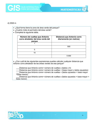 d) 2500 m
• ¿Qué forma tiene la zona de área verde del parque?
• ¿Cuánto mide el perímetro del área verde?
• Completa la siguiente tabla.
Número de vueltas que Antonio
corre alrededor del área verde del
parque

Distancia que Antonio corre
diariamente (en metros)

1
500
5
10
5 000

• ¿Con cuál de las siguientes expresiones puedes calcular cualquier distancia que
Antonio corra alrededor de las áreas verdes de ese parque?
___Distancia que Antonio corre= número de vueltas x (lados x 4)
___Distancia que Antonio corre= número de vueltas + (base mayor x lados opuestos)
___Distancia que Antonio corre= número de vueltas + (lados opuestos + base mayor
+base menor)
___Distancia que Antonio corre= número de vueltas x (lados opuestos + base mayor +
base menor)

56

 