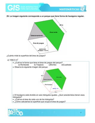 29. La imagen siguiente corresponde a un parque que tiene forma de hexágono regular.

¿Cuánto mide la superficie del área de juegos?
a) 1082.5 m2
• ¿Cuál es la forma que tiene el área de juegos del parque?
a) Romboide
b) Trapecio
c)Rombo
d)Cuadrado
• Observa la siguiente imagen del parque:

• El hexágono está dividido en seis triángulos iguales. ¿Qué característica tienen esos
triángulos?
• ¿Cuál es el área de cada uno de los triángulos?
• ¿Cómo calcularías la superficie que ocupa el área de juegos?

57

 