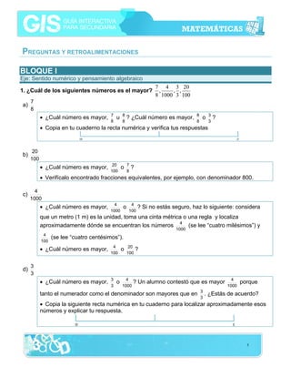 PREGUNTAS Y RETROALIMENTACIONES
BLOQUE I
Eje: Sentido numérico y pensamiento algebraico
1. ¿Cuál de los siguientes números es el mayor?
a)

7 4 3 20
,
, ,
8 1000 3 100

7
8

• ¿Cuál número es mayor,

7
8

u

8
8

? ¿Cuál número es mayor,

8
8

o

3
3

?

• Copia en tu cuaderno la recta numérica y verifica tus respuestas

b)

20
100

• ¿Cuál número es mayor,

20
100

o

7
8

?

• Verifícalo encontrado fracciones equivalentes, por ejemplo, con denominador 800.
c)

4
1000

• ¿Cuál número es mayor,

4
1000

o

4
100

? Si no estás seguro, haz lo siguiente: considera

que un metro (1 m) es la unidad, toma una cinta métrica o una regla y localiza
aproximadamente dónde se encuentran los números 4 (se lee “cuatro milésimos”) y
1000

4
100

(se lee “cuatro centésimos”).

• ¿Cuál número es mayor,
d)

4
100

• ¿Cuál número es mayor,

3
3

o

20
100

?

3
3

o

4
1000

? Un alumno contestó que es mayor

tanto el numerador como el denominador son mayores que en

3
3

4
1000

porque

. ¿Estás de acuerdo?

• Copia la siguiente recta numérica en tu cuaderno para localizar aproximadamente esos
números y explicar tu respuesta.

5

 