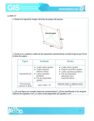 c) 2500 m2
• Observa la siguiente imagen del área de juegos del parque:

• Anota en tu cuaderno cuáles de las siguientes características cumple la figura que forma
el área de juegos.

• ¿En qué figura se cumplen todas las características? ¿Cómo identificaste si los ángulos
internos son iguales o no? ¿Y cómo si las diagonales son iguales o no?

59

 