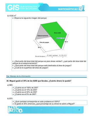 d) 4330 m2
• Observa la siguiente imagen del parque:

• ¿Qué parte del área total del parque es para áreas verdes?, ¿qué parte del área total del
parque es el estacionamiento?
• ¿Qué parte del área total del parque está destinada al área de juegos?
• ¿Cuál es la superficie del área de juegos?

Eje: Manejo de la información
30. Miguel gastó el 35% de los $200 que llevaba. ¿Cuánto dinero le quedó?
a) $65
•
•
•
•

¿Cuánto es el 100% de 200?
¿Cuánto es el 10% de 200?
¿Cuánto es el 30% de 200?
¿Cuánto es el 5% de 200?

b) $70
• ¿Qué cantidad corresponde en este problema al 100%?
• Si gastó el 35% entonces ¿qué porcentaje de su dinero le sobró a Miguel?
60

 