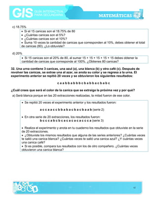 c) 18.75%
• Si el 15 canicas son el 18.75% de 80
• ¿Cuántas canicas son el 5%?
• ¿Cuántas canicas son el 10%?
• Suma 10 veces la cantidad de canicas que corresponden al 10%, debes obtener el total
de canicas (80). ¿Lo obtuviste?
d) 20%
• Si 15 canicas son el 20% de 80, al sumar 15 + 15 + 15 + 15 + 15 debes obtener la
cantidad de canicas que corresponde al 100%. ¿Obtienes 80 canicas?
32. Una urna contiene 3 canicas, una azul (a), una blanca (b) y otra café (c). Después de
revolver las canicas, se extrae una al azar, se anota su color y se regresa a la urna. El
experimento anterior se repitió 20 veces y se obtuvieron los siguientes resultados:
caabbabbbcbabbacbabc
¿Cuál crees que será el color de la canica que se extraiga la próxima vez y por qué?
a) Será blanca porque en las 20 extracciones realizadas, la mitad fueron de ese color.
• Se repitió 20 veces el experimento anterior y los resultados fueron:
a c c a a c c b b a b a c b a c b a a b (serie 2)
• En otra serie de 20 extracciones, los resultados fueron:
b c c c a b c b c a c a c a c a c c c a (serie 3)
• Realiza el experimento y anota en tu cuaderno los resultados que obtuviste en la serie
de 20 extracciones.
• ¿Obtuviste los mismos resultados que alguna de las series anteriores? ¿Cuántas veces
te salió una canica blanca? ¿Cuántas veces te salió una canica azul? ¿Y cuántas veces
una canica café?
• Si es posible, compara tus resultados con los de otro compañero. ¿Cuántas veces
obtuvieron una canica blanca?

62

 