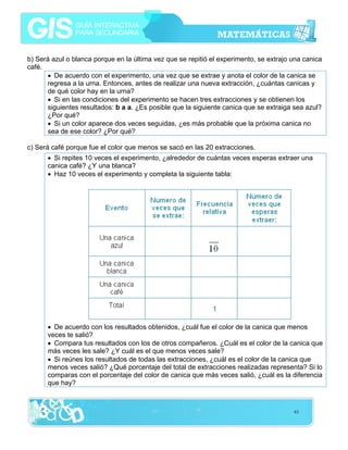 b) Será azul o blanca porque en la última vez que se repitió el experimento, se extrajo una canica
café.
• De acuerdo con el experimento, una vez que se extrae y anota el color de la canica se
regresa a la urna. Entonces, antes de realizar una nueva extracción, ¿cuántas canicas y
de qué color hay en la urna?
• Si en las condiciones del experimento se hacen tres extracciones y se obtienen los
siguientes resultados: b a a. ¿Es posible que la siguiente canica que se extraiga sea azul?
¿Por qué?
• Si un color aparece dos veces seguidas, ¿es más probable que la próxima canica no
sea de ese color? ¿Por qué?
c) Será café porque fue el color que menos se sacó en las 20 extracciones.
• Si repites 10 veces el experimento, ¿alrededor de cuántas veces esperas extraer una
canica café? ¿Y una blanca?
• Haz 10 veces el experimento y completa la siguiente tabla:

• De acuerdo con los resultados obtenidos, ¿cuál fue el color de la canica que menos
veces te salió?
• Compara tus resultados con los de otros compañeros. ¿Cuál es el color de la canica que
más veces les sale? ¿Y cuál es el que menos veces sale?
• Si reúnes los resultados de todas las extracciones, ¿cuál es el color de la canica que
menos veces salió? ¿Qué porcentaje del total de extracciones realizadas representa? Si lo
comparas con el porcentaje del color de canica que más veces salió, ¿cuál es la diferencia
que hay?

63

 