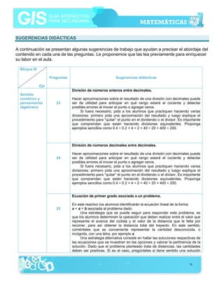 SUGERENCIAS DIDÁCTICAS
A continuación se presentan algunas sugerencias de trabajo que ayudan a precisar el abordaje del
contenido en cada una de las preguntas. Le proponemos que las lea previamente para enriquecer
su labor en el aula.
Bloque III
Preguntas

Sugerencias didácticas

Eje
División de números enteros entre decimales.
Sentido
numérico y
pensamiento
algebraico

23

Hacer aproximaciones sobre el resultado de una división con decimales puede
ser de utilidad para anticipar en qué rango estará el cociente y detectar
posibles errores al mover el punto o agregar ceros.
Si fuera necesario, pida a los alumnos que practiquen haciendo varias
divisiones: primero pida una aproximación del resultado y luego explique el
procedimiento para “quitar” el punto en el dividendo o el divisor. Es importante
que comprendan que están haciendo divisiones equivalentes. Proponga
ejemplos sencillos como 0.4 ÷ 0.2 = 4 ÷ 2 = 40 ÷ 20 = 400 ÷ 200.

División de números decimales entre decimales.
24

Hacer aproximaciones sobre el resultado de una división con decimales puede
ser de utilidad para anticipar en qué rango estará el cociente y detectar
posibles errores al mover el punto o agregar ceros.
Si fuera necesario, pida a los alumnos que practiquen haciendo varias
divisiones: primero pida una aproximación del resultado y luego explique el
procedimiento para “quitar” el punto en el dividendo o el divisor. Es importante
que comprendan que están haciendo divisiones equivalentes. Proponga
ejemplos sencillos como 0.4 ÷ 0.2 = 4 ÷ 2 = 40 ÷ 20 = 400 ÷ 200.
Ecuación de primer grado asociada a un problema.

25

En este reactivo los alumnos identificarán la ecuación lineal de la forma
x + a = b asociada al problema dado.
Una estrategia que se puede seguir para responder este problema, es
que los alumnos determinen la operación que deben realizar entre el valor que
representa el avance del ciclista y el valor de la distancia que le falta por
recorrer, para así obtener la distancia total del trayecto. En este sentido,
coménteles que es conveniente representar la cantidad desconocida, o
incógnita, con una letra, por ejemplo x.
Una estrategia alternativa consiste en hallar las soluciones respectivas de
las ecuaciones que se muestran en las opciones y valorar la pertinencia de la
solución. Dado que el problema planteado trata de distancias, las cantidades
deben ser positivas. Si es el caso, pregúnteles si tiene sentido una solución

76

 