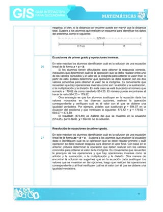 negativa, o bien, si la distancia por recorrer puede ser mayor que la distancia
total. Sugiera a los alumnos que realicen un esquema para identificar los datos
del problema, como el siguiente:

Ecuaciones de primer grado y operaciones inversas.
26

En este reactivo los alumnos identificarán cuál es la solución de una ecuación
lineal de la forma x + a = b.
Si los alumnos tienen dificultades para obtener la respuesta correcta,
indíqueles que determinen cuál es la operación que se debe realizar entre uno
de los valores conocidos y el valor de la incógnita para obtener el valor final. A
partir de esto, pídales determinar qué operación se debe realizar con los dos
valores conocidos para obtener el valor de la incógnita. Es conveniente que
recuerden que hay operaciones inversas como son: la adición y la sustracción,
o la multiplicación y la división. En este caso se está buscando el número que
sumado a 179.82 da como resultado 514.25. El número puede encontrarse al
hacer la resta 514.25 – 179.82.
Otra estrategia es que los alumnos sustituyan en la ecuación dada los
valores mostrados en las diversas opciones, realicen la operación
correspondiente y verifiquen cuál es el valor con el que se obtiene una
igualdad verdadera. Por ejemplo, pídales que sustituyan y = 694.07 en la
ecuación del problema y que verifiquen lo siguiente: 179.82 + y = 179.82 +
694.07 = 873.89
El resultado (873.89) es distinto del que se muestra en la ecuación
(514.25), por lo tanto y = 694.07 no es solución.
Resolución de ecuaciones de primer grado.

27

En este reactivo los alumnos identificarán cuál es la solución de una ecuación
lineal de la forma ax + b = c. Sugiera a los alumnos que analicen la ecuación
dada e identifiquen cuál es la operación que se debe realizar primero y cuál
operación se debe realizar después para obtener el valor final. Con base en lo
anterior, pídales determinar la operación que deben realizar con los valores
conocidos para obtener el valor de la incógnita. Es conveniente que recuerden
la jerarquía de las operaciones y que hay operaciones inversas como la
adición y la sustracción, o la multiplicación y la división. Otra manera de
encontrar la solución es sugerirles que en la ecuación dada sustituyan los
valores que se muestran en las opciones, luego que realicen las operaciones
correspondiente y al final verifiquen cuál es el valor con el que se obtiene una
igualdad verdadera.

77

 