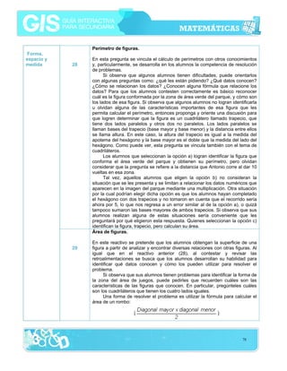 Perímetro de figuras.
Forma,
espacio y
medida

28

29

En esta pregunta se vincula el cálculo de perímetros con otros conocimientos
y, particularmente, se desarrolla en los alumnos la competencia de resolución
de problemas.
Si observa que algunos alumnos tienen dificultades, puede orientarlos
con algunas preguntas como: ¿qué les están pidiendo? ¿Qué datos conocen?
¿Cómo se relacionan los datos? ¿Conocen alguna fórmula que relacione los
datos? Para que los alumnos contesten correctamente es básico reconocer
cuál es la figura conformada por la zona de área verde del parque, y cómo son
los lados de esa figura. Si observa que algunos alumnos no logran identificarla
u olvidan alguna de las características importantes de esa figura que les
permita calcular el perímetro, entonces proponga y oriente una discusión para
que logren determinar que la figura es un cuadrilátero llamado trapecio, que
tiene dos lados paralelos y otros dos no paralelos. Los lados paralelos se
llaman bases del trapecio (base mayor y base menor) y la distancia entre ellos
se llama altura. En este caso, la altura del trapecio es igual a la medida del
apotema del hexágono y la base mayor es el doble que la medida del lado del
hexágono. Como puede ver, esta pregunta se vincula también con el tema de
cuadriláteros.
Los alumnos que seleccionan la opción a) logran identificar la figura que
conforma el área verde del parque y obtienen su perímetro, pero olvidan
considerar que la pregunta se refiere a la distancia que Antonio corre al dar 10
vueltas en esa zona.
Tal vez, aquellos alumnos que eligen la opción b) no consideran la
situación que se les presenta y se limitan a relacionar los datos numéricos que
aparecen en la imagen del parque mediante una multiplicación. Otra situación
por la cual podrían elegir dicha opción es que los alumnos hayan completado
el hexágono con dos trapecios y no tomaron en cuenta que el recorrido sería
ahora por 5, lo que nos regresa a un error similar al de la opción a), o quizá
tampoco sumaron las bases mayores de ambos trapecios. Si observa que sus
alumnos realizan alguna de estas situaciones sería conveniente que les
preguntará por qué eligieron esta respuesta. Quienes seleccionan la opción c)
identifican la figura, trapecio, pero calculan su área.
Área de figuras.
En este reactivo se pretende que los alumnos obtengan la superficie de una
figura a partir de analizar y encontrar diversas relaciones con otras figuras. Al
igual que en el reactivo anterior (28), al contestar y revisar las
retroalimentaciones se busca que los alumnos desarrollan su habilidad para
identificar qué datos conocen y cómo los pueden utilizar para resolver el
problema.
Si observa que sus alumnos tienen problemas para identificar la forma de
la zona del área de juegos, puede pedirles que recuerden cuáles son las
características de las figuras que conocen. En particular, pregúnteles cuáles
son los cuadriláteros que tienen los cuatro lados iguales.
Una forma de resolver el problema es utilizar la fórmula para calcular el
área de un rombo:

78

 