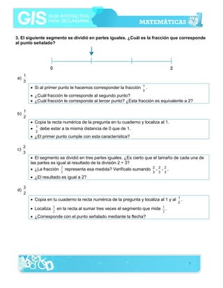 3. El siguiente segmento se dividió en partes iguales. ¿Cuál es la fracción que corresponde
al punto señalado?

a)

1
3

• Si al primer punto le hacemos corresponder la fracción

1
3

.

• ¿Cuál fracción le corresponde al segundo punto?
• ¿Cuál fracción le corresponde al tercer punto? ¿Esta fracción es equivalente a 2?
b)

1
2

• Copia la recta numérica de la pregunta en tu cuaderno y localiza al 1.
• 1 debe estar a la misma distancia de 0 que de 1.
2

• ¿El primer punto cumple con esta característica?
c)

2
3

• El segmento se dividió en tres partes iguales. ¿Es cierto que el tamaño de cada una de
las partes es igual al resultado de la división 2 ÷ 3?
• ¿La fracción 2 representa esa medida? Verifícalo sumando 2 + 2 + 2 .
3

3

3

3

• ¿El resultado es igual a 2?
d)

3
2

• Copia en tu cuaderno la recta numérica de la pregunta y localiza al 1 y al
• Localiza

3
2

en la recta al sumar tres veces el segmento que mide

1
2

1
2

.

.

• ¿Corresponde con el punto señalado mediante la flecha?

7

 