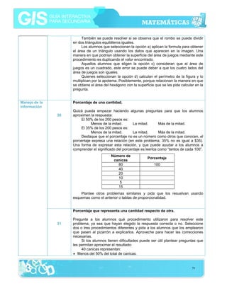 También se puede resolver si se observa que el rombo se puede dividir
en dos triángulos equiláteros iguales.
Los alumnos que seleccionan la opción a) aplican la formula para obtener
el área de un triángulo usando los datos que aparecen en la imagen. Una
manera en que podrían obtener la superficie del área de juegos mediante este
procedimiento es duplicando el valor encontrado.
Aquellos alumnos que eligen la opción c) consideran que el área de
juegos es un cuadrado, este error se puede deber a que los cuatro lados del
área de juegos son iguales.
Quienes seleccionan la opción d) calculan el perímetro de la figura y lo
multiplican por la apotema. Posiblemente, porque relacionan la manera en que
se obtiene el área del hexágono con la superficie que se les pide calcular en la
pregunta.
Manejo de la
información

Porcentaje de una cantidad.
30

Quizá pueda empezar haciendo algunas preguntas para que los alumnos
aproximen la respuesta:
El 50% de los 200 pesos es:
Menos de la mitad.
La mitad.
Más de la mitad.
El 35% de los 200 pesos es:
Menos de la mitad.
La mitad.
Más de la mitad.
Destaque que el porcentaje no es un número como otros que conocen, el
porcentaje expresa una relación (en este problema, 35% no es igual a $35).
Una forma de expresar esta relación, y que puede ayudar a los alumnos a
comprender el significado del porcentaje es leerlos como “tantos de cada 100”.
Número de
canicas
80
40
20
10
5
15

Porcentaje
100

Plantee otros problemas similares y pida que los resuelvan usando
esquemas como el anterior o tablas de proporcionalidad.
Porcentaje que representa una cantidad respecto de otra.
31

Pregunte a los alumnos qué procedimiento utilizaron para resolver este
problema, ya sea que hayan elegido la respuesta correcta o no. Seleccione
dos o tres procedimientos diferentes y pida a los alumnos que los emplearon
que pasen al pizarrón a explicarlos. Aproveche para hacer las correcciones
necesarias.
Si los alumnos tienen dificultades puede ser útil plantear preguntas que
les permitan aproximar el resultado:
40 canicas representan:
• Menos del 50% del total de canicas.

79

 