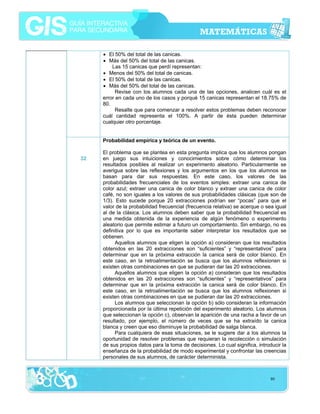 • El 50% del total de las canicas.
• Más del 50% del total de las canicas.
Las 15 canicas que perdí representan:
• Menos del 50% del total de canicas.
• El 50% del total de las canicas.
• Más del 50% del total de las canicas.
Revise con los alumnos cada una de las opciones, analicen cuál es el
error en cada uno de los casos y porqué 15 canicas representan el 18.75% de
80.
Resalte que para comenzar a resolver estos problemas deben reconocer
cuál cantidad representa el 100%. A partir de ésta pueden determinar
cualquier otro porcentaje.
Probabilidad empírica y teórica de un evento.
32

El problema que se plantea en esta pregunta implica que los alumnos pongan
en juego sus intuiciones y conocimientos sobre cómo determinar los
resultados posibles al realizar un experimento aleatorio. Particularmente se
averigua sobre las reflexiones y los argumentos en los que los alumnos se
basan para dar sus respuestas. En este caso, los valores de las
probabilidades frecuenciales de los eventos simples: extraer una canica de
color azul; extraer una canica de color blanco y extraer una canica de color
café, no son iguales a los valores de sus probabilidades clásicas (que son de
1/3). Esto sucede porque 20 extracciones podrían ser “pocas” para que el
valor de la probabilidad frecuencial (frecuencia relativa) se acerque o sea igual
al de la clásica. Los alumnos deben saber que la probabilidad frecuencial es
una medida obtenida de la experiencia de algún fenómeno o experimento
aleatorio que permite estimar a futuro un comportamiento. Sin embargo, no es
definitiva por lo que es importante saber interpretar los resultados que se
obtienen.
Aquellos alumnos que eligen la opción a) consideran que los resultados
obtenidos en las 20 extracciones son “suficientes” y “representativos” para
determinar que en la próxima extracción la canica será de color blanco. En
este caso, en la retroalimentación se busca que los alumnos reflexionen si
existen otras combinaciones en que se pudieran dar las 20 extracciones.
Aquellos alumnos que eligen la opción a) consideran que los resultados
obtenidos en las 20 extracciones son “suficientes” y “representativos” para
determinar que en la próxima extracción la canica será de color blanco. En
este caso, en la retroalimentación se busca que los alumnos reflexionen si
existen otras combinaciones en que se pudieran dar las 20 extracciones.
Los alumnos que seleccionan la opción b) sólo consideran la información
proporcionada por la última repetición del experimento aleatorio. Los alumnos
que seleccionan la opción c), observan la aparición de una racha a favor de un
resultado, por ejemplo, el número de veces que se ha extraído la canica
blanca y creen que eso disminuye la probabilidad de salga blanca.
Para cualquiera de esas situaciones, se le sugiere dar a los alumnos la
oportunidad de resolver problemas que requieran la recolección o simulación
de sus propios datos para la toma de decisiones. Lo cual significa, introducir la
enseñanza de la probabilidad de modo experimental y confrontar las creencias
personales de sus alumnos, de carácter determinista.

80

 