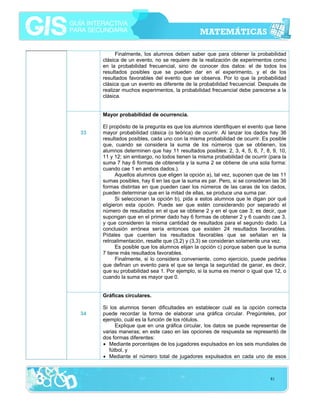 Finalmente, los alumnos deben saber que para obtener la probabilidad
clásica de un evento, no se requiere de la realización de experimentos como
en la probabilidad frecuencial, sino de conocer dos datos: el de todos los
resultados posibles que se pueden dar en el experimento, y el de los
resultados favorables del evento que se observa. Por lo que la probabilidad
clásica que un evento es diferente de la probabilidad frecuencial. Después de
realizar muchos experimentos, la probabilidad frecuencial debe parecerse a la
clásica.
Mayor probabilidad de ocurrencia.
33

El propósito de la pregunta es que los alumnos identifiquen el evento que tiene
mayor probabilidad clásica (o teórica) de ocurrir. Al lanzar los dados hay 36
resultados posibles, cada uno con la misma probabilidad de ocurrir. Es posible
que, cuando se considera la suma de los números que se obtienen, los
alumnos determinen que hay 11 resultados posibles: 2, 3, 4, 5, 6, 7, 8, 9, 10,
11 y 12; sin embargo, no todos tienen la misma probabilidad de ocurrir (para la
suma 7 hay 6 formas de obtenerla y la suma 2 se obtiene de una sola forma:
cuando cae 1 en ambos dados.).
Aquellos alumnos que eligen la opción a), tal vez, suponen que de las 11
sumas posibles, hay 6 en las que la suma es par. Pero, si se consideran las 36
formas distintas en que pueden caer los números de las caras de los dados,
pueden determinar que en la mitad de ellas, se produce una suma par.
Si seleccionan la opción b), pida a estos alumnos que le digan por qué
eligieron esta opción. Puede ser que estén considerando por separado el
número de resultados en el que se obtiene 2 y en el que cae 3; es decir, que
supongan que en el primer dado hay 6 formas de obtener 2 y 6 cuando cae 3,
y que consideren la misma cantidad de resultados para el segundo dado. La
conclusión errónea sería entonces que existen 24 resultados favorables.
Pídales que cuenten los resultados favorables que se señalan en la
retroalimentación, resalte que (3,2) y (3,3) se consideran solamente una vez.
Es posible que los alumnos elijan la opción c) porque saben que la suma
7 tiene más resultados favorables.
Finalmente, si lo considera conveniente, como ejercicio, puede pedirles
que definan un evento para el que se tenga la seguridad de ganar, es decir,
que su probabilidad sea 1. Por ejemplo, si la suma es menor o igual que 12, o
cuando la suma es mayor que 0.
Gráficas circulares.

34

Si los alumnos tienen dificultades en establecer cuál es la opción correcta
puede recordar la forma de elaborar una gráfica circular. Pregúnteles, por
ejemplo, cuál es la función de los rótulos.
Explique que en una gráfica circular, los datos se puede representar de
varias maneras; en este caso en las opciones de respuesta se representó de
dos formas diferentes:
• Mediante porcentajes de los jugadores expulsados en los seis mundiales de
fútbol, y
• Mediante el número total de jugadores expulsados en cada uno de esos

81

 