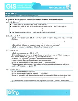 BLOQUE IV
Eje: Sentido numérico y pensamiento algebraico
36. ¿En cuál de las opciones están ordenados los números de menor a mayor?
a) 7, 2.5, -2.5, -5, -7
• ¿Cuál número es el mayor de la lista? ¿Y el menor?
• Copia en tu cuaderno una recta numérica como la siguiente y ubica los números.

• Lee nuevamente la pregunta y verifica si el orden es el correcto.
b) -2.5, 2.5, -5, -7, 7
• ¿Cuál número es mayor, -2.5, -5 o -7? Copia en tu cuaderno la siguiente recta numérica
y ubícalos.
• ¿De qué lado del cero se encuentra cada uno de estos tres números?
• ¿Cuál se encuentra más lejano del cero?, ¿y más cercano?
c) -2.5, -5, -7, 2.5, 7
• ¿Cuál número es mayor, -2.5, -5 o -7?
• Si no estás seguro, piensa en temperaturas: un termómetro marca 5º bajo cero y más
tarde marca 7º bajo cero, ¿cuándo hay menor temperatura?
• Si marca 2.5º bajo cero, ¿cuál es la menor temperatura de las tres?
• Dibuja un termómetro y representa las temperaturas en él.
• ¿Cuál de las temperaturas queda más abajo? ¿Cuál más arriba?
• Recuerda que una temperatura por debajo del cero se puede expresar con números
negativos: 7º bajo cero es igual a -7º.
d) -7, -5, -2.5, 2.5, 7
• ¿Cuál número es mayor, -5 o -7?
• ¿Cuál número es el mayor de la lista?, ¿y el menor?
• Copia en tu cuaderno la siguiente recta numérica y ubica los cinco números de la lista.
• ¿Cuáles de ellos se encuentran del lado izquierdo del cero?, ¿cuáles a la derecha?

83

 