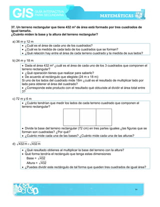 37. Un terreno rectangular que tiene 432 m² de área está formado por tres cuadrados de
igual tamaño.
¿Cuánto miden la base y la altura del terreno rectangular?
a) 36 m y 12 m
• ¿Cuál es el área de cada uno de los cuadrados?
• ¿Cuál es la medida de cada lado de los cuadrados que se forman?
• ¿Qué relación hay entre el área de cada terreno cuadrado y la medida de sus lados?
b) 24 m y 18 m
• Dada el área 432 m² ¿cuál es el área de cada uno de los 3 cuadrados que componen el
terreno rectangular?
• ¿Qué operación tienes que realizar para saberlo?
• De acuerdo al rectángulo que elegiste (24 m x 18 m):
Si uno de los lados del cuadrado mide 18m ¿cuál es el resultado de multiplicar lado por
lado para obtener el área del cuadrado?
• ¿Corresponde este producto con el resultado qué obtuviste al dividir el área total entre
3?
c) 72 m y 6 m
• ¿Cuánto tendrían que medir los lados de cada terreno cuadrado que componen el
terreno rectangular?

• Divide la base del terreno rectangular (72 cm) en tres partes iguales ¿las figuras que se
forman son cuadradas? ¿Por qué?
• ¿Cuánto mide cada una de las bases? ¿Cuánto mide cada una de las alturas?
d)

432 m × 432 m
• ¿Qué resultado obtienes al multiplicar la base del terreno con la altura?
• Qué forma tendría el rectángulo que tenga estas dimensiones
Base = 432
Altura = 432
• ¿Puedes dividir este rectángulo de tal forma que queden tres cuadrados de igual área?

84

 